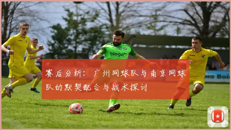 赛后分析：广州网球队与南京网球队的默契配合与战术探讨