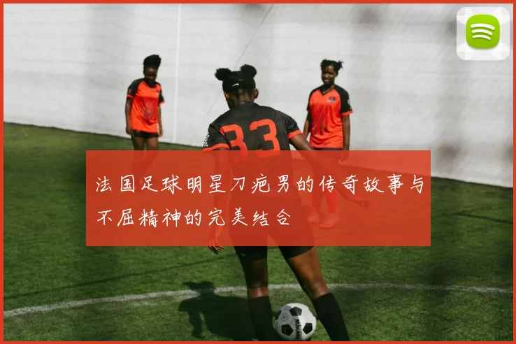 法国足球明星刀疤男的传奇故事与不屈精神的完美结合