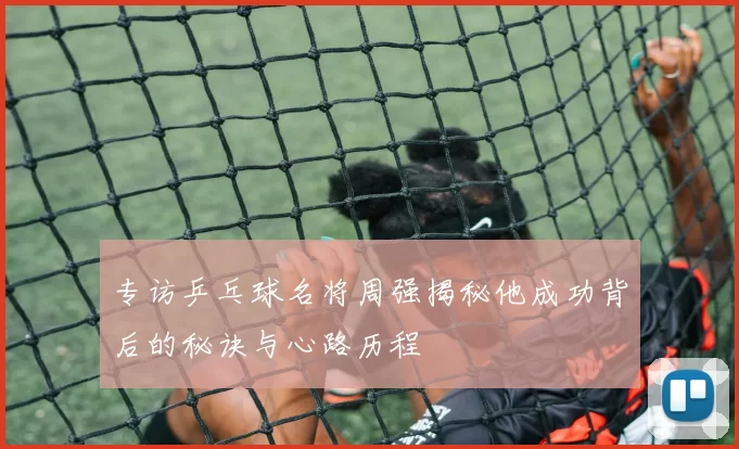 专访乒乓球名将周强揭秘他成功背后的秘诀与心路历程