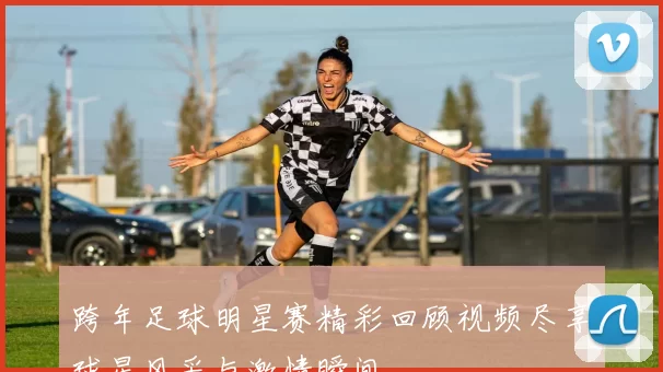跨年足球明星赛精彩回顾视频尽享球星风采与激情瞬间