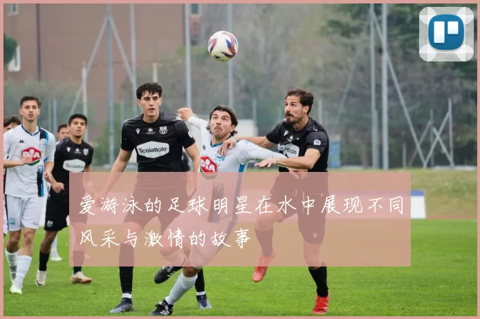 爱游泳的足球明星在水中展现不同风采与激情的故事