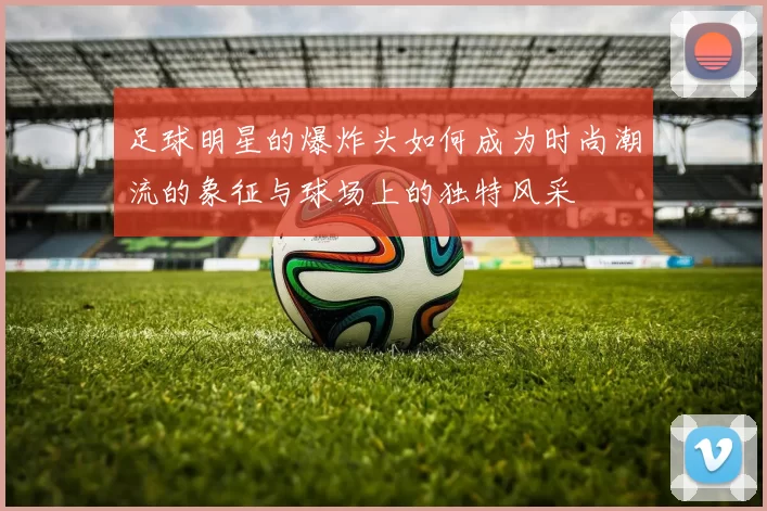 足球明星的爆炸头如何成为时尚潮流的象征与球场上的独特风采