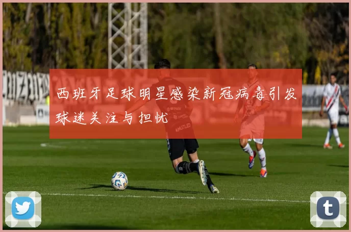 西班牙足球明星感染新冠病毒引发球迷关注与担忧