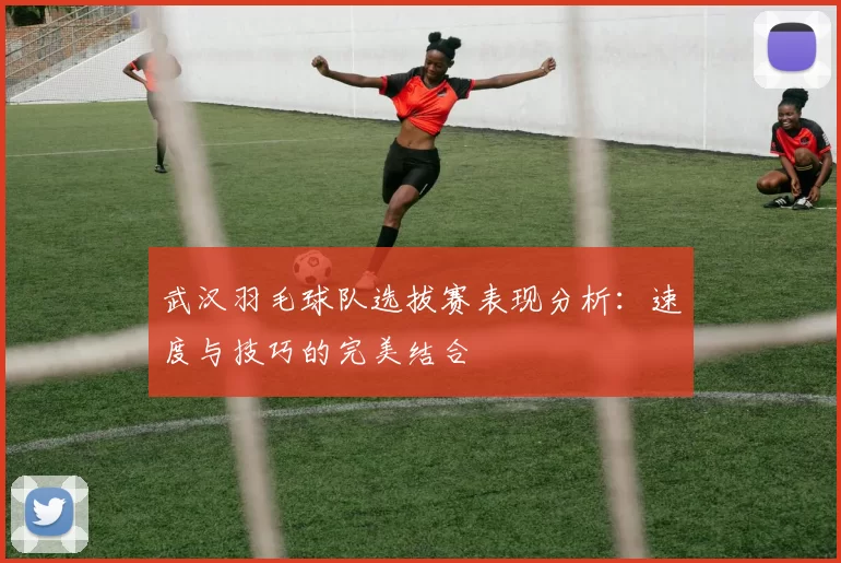 武汉羽毛球队选拔赛表现分析：速度与技巧的完美结合