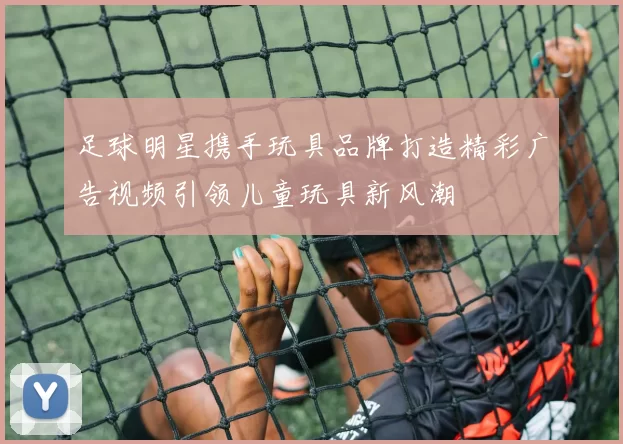 足球明星携手玩具品牌打造精彩广告视频引领儿童玩具新风潮