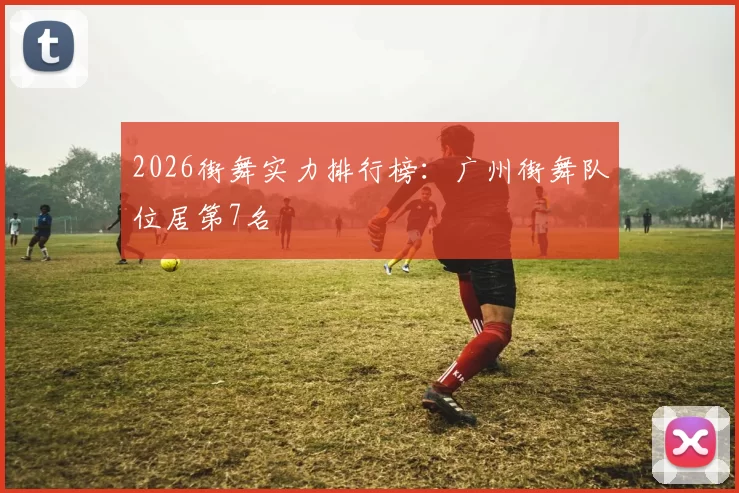 2026街舞实力排行榜：广州街舞队位居第7名