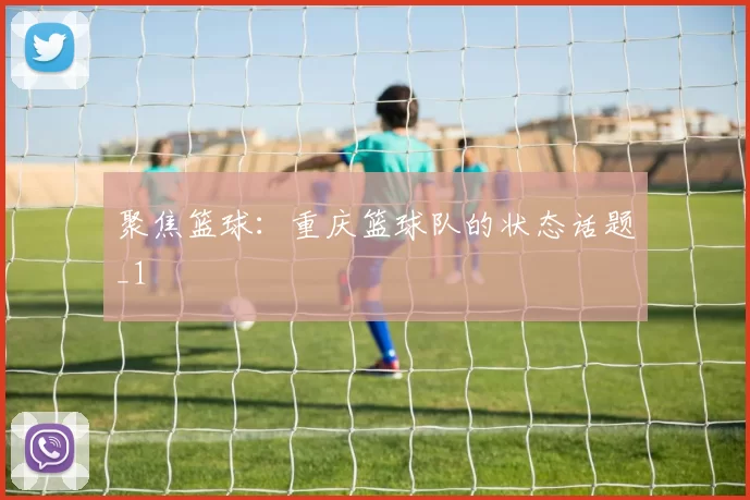 聚焦篮球：重庆篮球队的状态话题_1